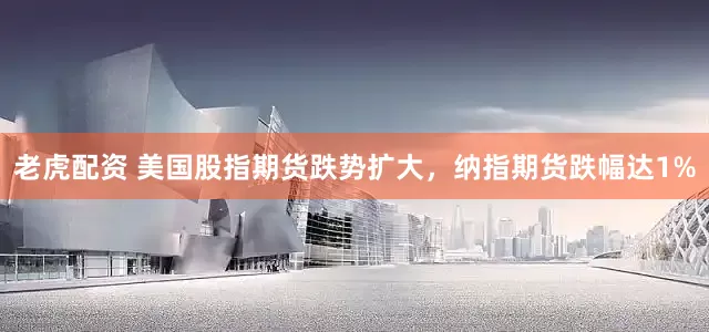 老虎配资 美国股指期货跌势扩大，纳指期货跌幅达1%
