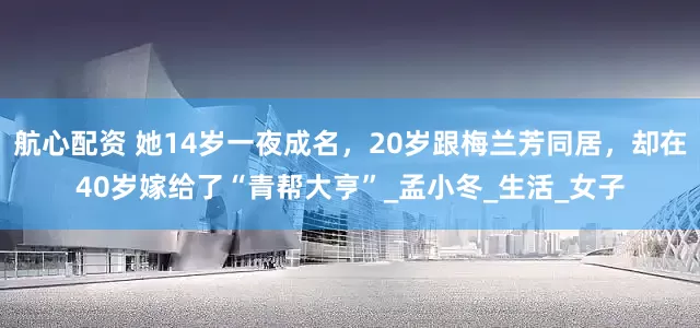 航心配资 她14岁一夜成名，20岁跟梅兰芳同居，却在40岁嫁给了“青帮大亨”_孟小冬_生活_女子