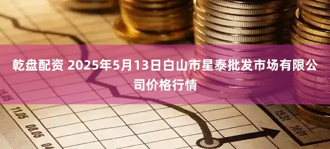 乾盘配资 2025年5月13日白山市星泰批发市场有限公司价格行情