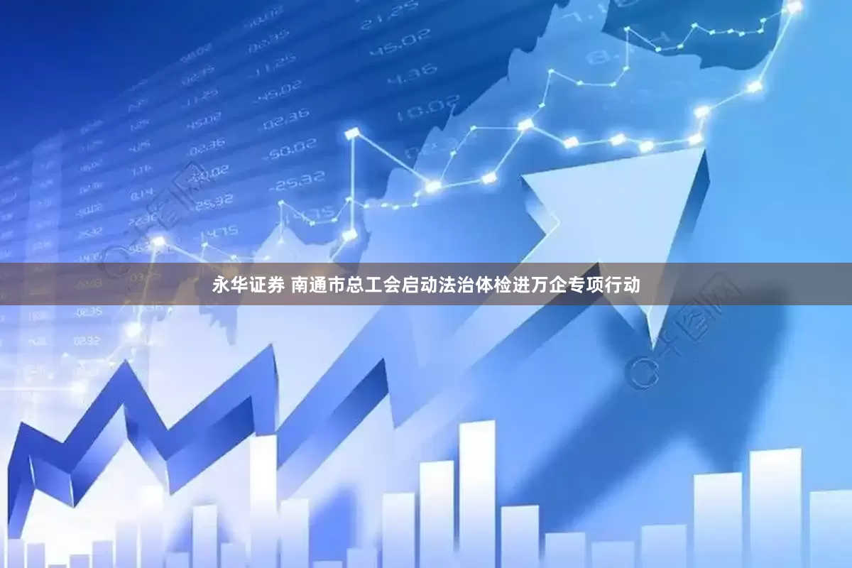 永华证券 南通市总工会启动法治体检进万企专项行动