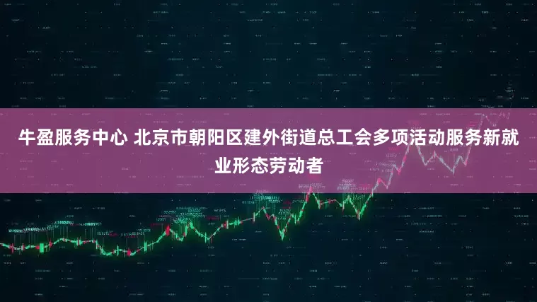 牛盈服务中心 北京市朝阳区建外街道总工会多项活动服务新就业形态劳动者