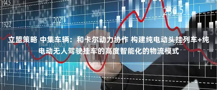 立盟策略 中集车辆：和卡尔动力协作 构建纯电动头挂列车+纯电动无人驾驶挂车的高度智能化的物流模式