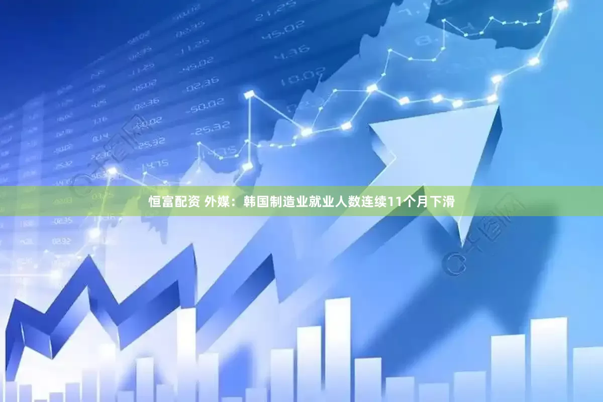 恒富配资 外媒：韩国制造业就业人数连续11个月下滑