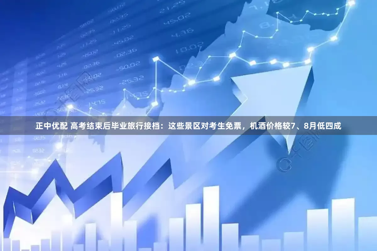 正中优配 高考结束后毕业旅行接档：这些景区对考生免票，机酒价格较7、8月低四成