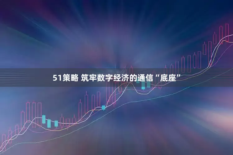 51策略 筑牢数字经济的通信“底座”