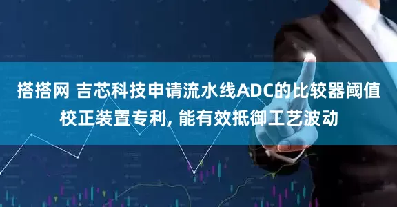 搭搭网 吉芯科技申请流水线ADC的比较器阈值校正装置专利, 能有效抵御工艺波动