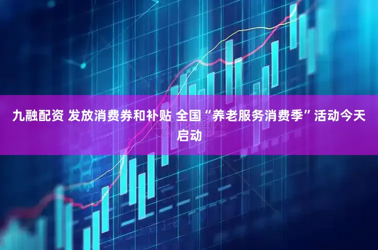 九融配资 发放消费券和补贴 全国“养老服务消费季”活动今天启动