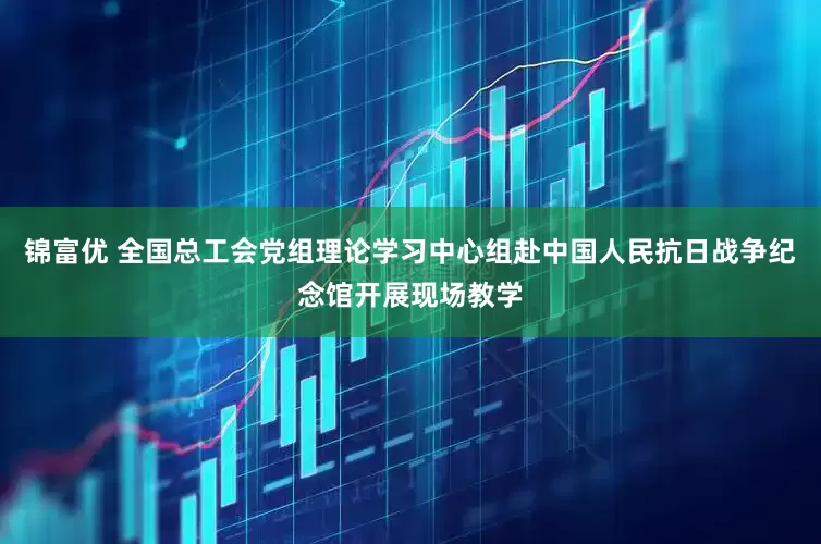 锦富优 全国总工会党组理论学习中心组赴中国人民抗日战争纪念馆开展现场教学
