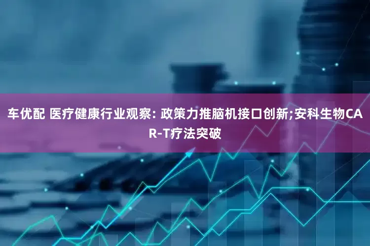 车优配 医疗健康行业观察: 政策力推脑机接口创新;安科生物CAR-T疗法突破
