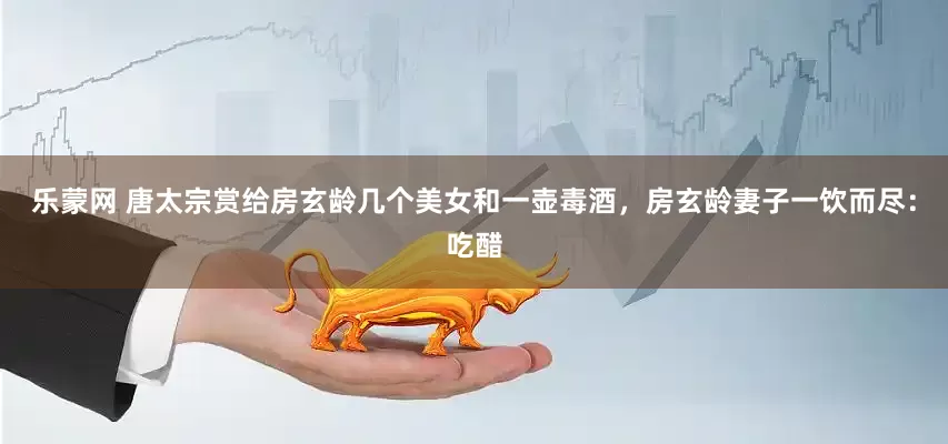 乐蒙网 唐太宗赏给房玄龄几个美女和一壶毒酒，房玄龄妻子一饮而尽：吃醋