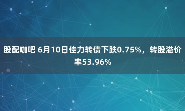 股配咖吧 6月10日佳力转债下跌0.75%，转股溢价率53.96%