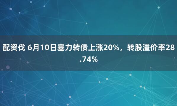 配资伐 6月10日塞力转债上涨20%,转股溢价率28.74%