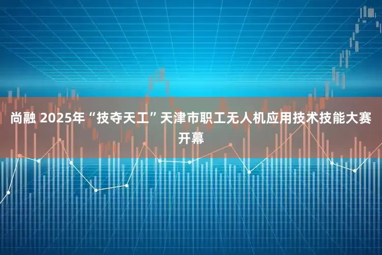 尚融 2025年“技夺天工”天津市职工无人机应用技术技能大赛开幕
