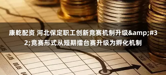 康乾配资 河北保定职工创新竞赛机制升级&#32;竞赛形式从短期擂台赛升级为孵化机制