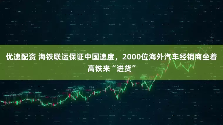优速配资 海铁联运保证中国速度，2000位海外汽车经销商坐着高铁来“进货”